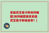 家庭灵芝孢子粉如何破壁(如何破壁提高家庭灵芝孢子粉吸收率？)