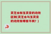 灵芝水和玉灵膏的功效区别(灵芝水与玉灵膏的功效有哪些不同？)
