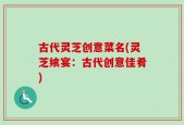 古代灵芝创意菜名(灵芝飨宴：古代创意佳肴)