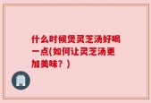 什么时候煲灵芝汤好喝一点(如何让灵芝汤更加美味？)