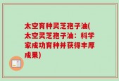 太空育种灵芝孢子油(太空灵芝孢子油：科学家成功育种并获得丰厚成果)