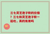 三七灵芝孢子粉的价格？三七和灵芝孢子粉一起吃，真的有用吗