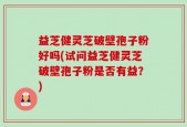 益芝健灵芝破壁孢子粉好吗(试问益芝健灵芝破壁孢子粉是否有益？)