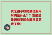 灵芝孢子粉的最佳服用时间是什么？？饭前还是饭后更适合服用灵芝孢子粉？