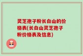 灵芝孢子粉长白山的价格表(长白山灵芝孢子粉价格表及信息)