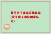 灵芝孢子油国家承认吗(灵芝孢子油获国家认可)