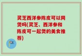 灵芝西洋参陈皮可以同煲吗(灵芝、西洋参和陈皮可一起煲的美食推荐)