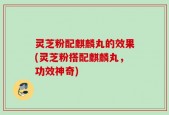 灵芝粉配麒麟丸的效果(灵芝粉搭配麒麟丸，功效神奇)