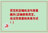 灵芝的正确吃法与用量图片(正确使用灵芝，关注饮用量和食用方式！)