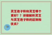 灵芝孢子粉和灵芝哪个更好？？详细解析灵芝与灵芝孢子粉的区别和优劣？