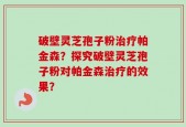 破壁灵芝孢子粉治疗帕金森？探究破壁灵芝孢子粉对帕金森治疗的效果？