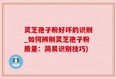 灵芝孢子粉好坏的识别_如何辨别灵芝孢子粉质量：简易识别技巧)