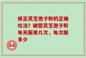 修正灵芝孢子粉的正确吃法？破壁灵芝孢子粉每天服用几次，每次服多少