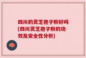 四川的灵芝孢子粉好吗(四川灵芝孢子粉的功效及安全性分析)