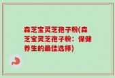 森芝宝灵芝孢子粉(森芝宝灵芝孢子粉：保健养生的最佳选择)