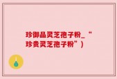 珍御品灵芝孢子粉_“珍贵灵芝孢子粉”)