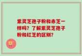 紫灵芝孢子粉和赤芝一样吗？了解紫灵芝孢子粉和红芝的区别？