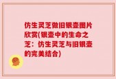 仿生灵芝做旧银壶图片欣赏(银壶中的生命之芝：仿生灵芝与旧银壶的完美结合)