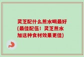 灵芝配什么煎水喝最好(最佳配伍！灵芝煎水加这种食材效果更佳)