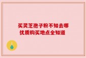 买灵芝孢子粉不知去哪 优质购买地点全知道