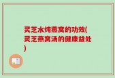 灵芝水炖燕窝的功效(灵芝燕窝汤的健康益处)