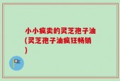 小小疯卖的灵芝孢子油(灵芝孢子油疯狂畅销)