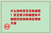 什么样的灵芝没有破壁？灵芝袍子粉破壁和不破壁的区别体现在哪些方面
