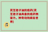 灵芝孢子油抗癌药(灵芝孢子油具备抗癌药物潜力，神奇功效闻名世界)