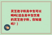 灵芝孢子粉高中生可以喝吗(适合高中生饮用的灵芝孢子粉，你知道吗？)