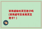 肾阴虚能吃灵芝孢子吗(肾阴虚可否食用灵芝孢子？)