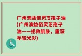 广州澳益佰灵芝孢子油(广州澳益佰灵芝孢子油——拯救肌肤，重获年轻光彩)