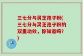 三七分与灵芝孢子粉(三七分与灵芝孢子粉的双重功效，你知道吗？)