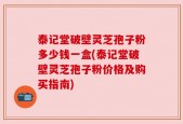泰记堂破壁灵芝孢子粉多少钱一盒(泰记堂破壁灵芝孢子粉价格及购买指南)