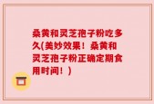 桑黄和灵芝孢子粉吃多久(美妙效果！桑黄和灵芝孢子粉正确定期食用时间！)