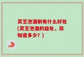 灵芝泡酒制有什么好处(灵芝泡酒的益处，你知道多少？)