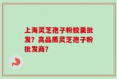 上海灵芝孢子粉胶囊批发？高品质灵芝孢子粉批发商？