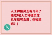 人工种植灵芝有几年了能吃吗(人工种植灵芝几年后可食用，你知道吗？)