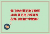 贲门癌吃灵芝孢子粉可以吗(灵芝孢子粉可否在贲门癌治疗中使用？)