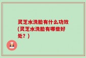 灵芝水洗脸有什么功效(灵芝水洗脸有哪些好处？)