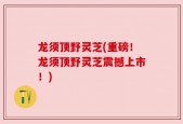 龙须顶野灵芝(重磅！龙须顶野灵芝震撼上市！)