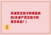 天津灵芝孢子粉哪是真的(天津产灵芝孢子粉是否真品？)