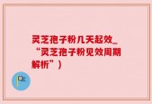 灵芝孢子粉几天起效_“灵芝孢子粉见效周期解析”)