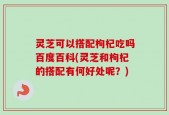 灵芝可以搭配枸杞吃吗百度百科(灵芝和枸杞的搭配有何好处呢？)
