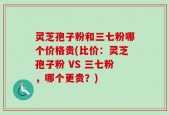 灵芝孢子粉和三七粉哪个价格贵(比价：灵芝孢子粉 VS 三七粉，哪个更贵？)