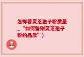 怎样看灵芝孢子粉质量_“如何鉴别灵芝孢子粉的品质”)
