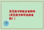 灵芝孢子粉能去雀斑吗(灵芝孢子粉可去除雀斑？)