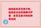 绝经后赤灵芝孢子粉_绝经后女性的健康守护者：赤灵芝孢子粉的神奇功效