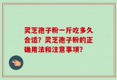 灵芝孢子粉一斤吃多久合适？灵芝孢子粉的正确用法和注意事项？