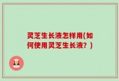 灵芝生长液怎样用(如何使用灵芝生长液？)