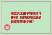 破壁灵芝孢子粉的好坏鉴别？如何选购优质的破壁灵芝孢子粉？